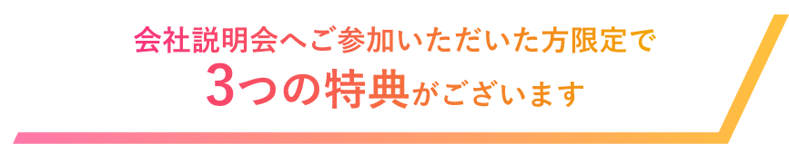 会社説明会へご参加いただいた方限定で3つの特典がございます